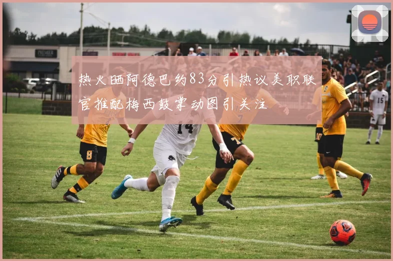 热火晒阿德巴约83分引热议美职联官推配梅西鼓掌动图引关注