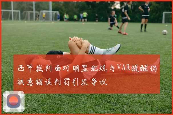 西甲裁判面对明显犯规与VAR提醒仍执意错误判罚引发争议