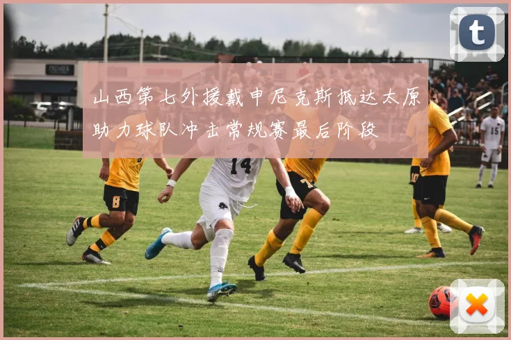 山西第七外援戴申尼克斯抵达太原助力球队冲击常规赛最后阶段