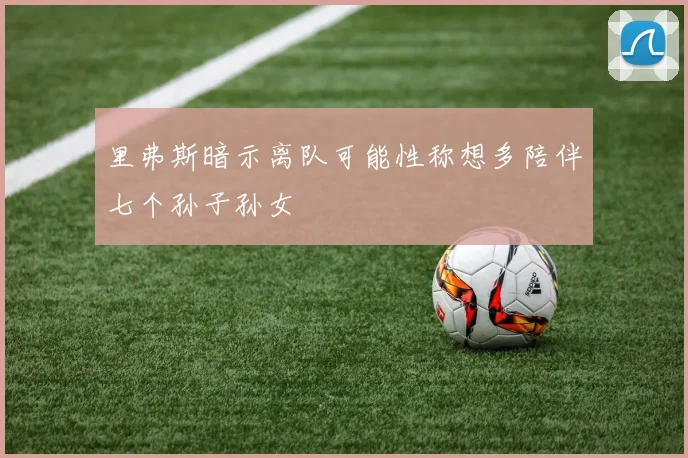 里弗斯暗示离队可能性称想多陪伴七个孙子孙女