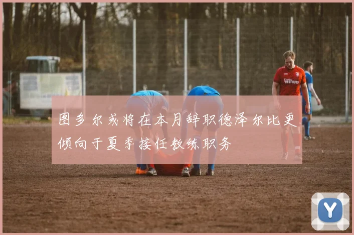 图多尔或将在本月辞职德泽尔比更倾向于夏季接任教练职务