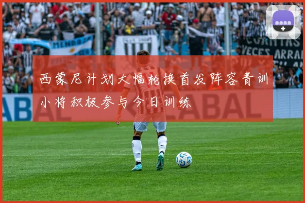 西蒙尼计划大幅轮换首发阵容青训小将积极参与今日训练