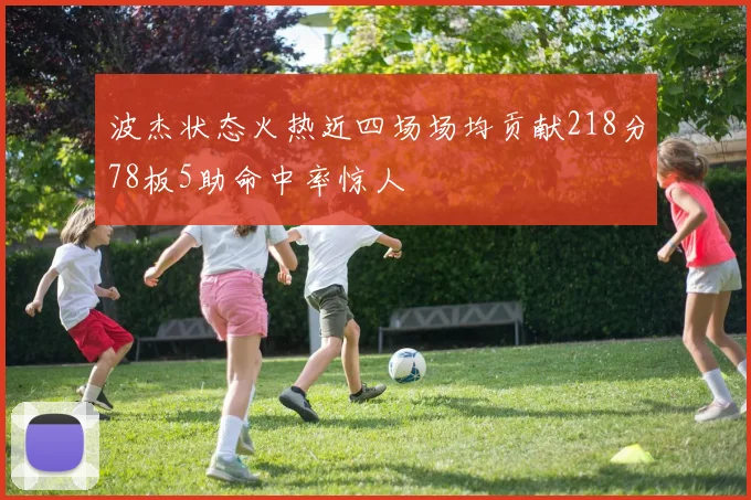 波杰状态火热近四场场均贡献218分78板5助命中率惊人