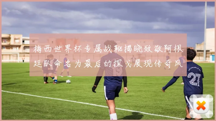 梅西世界杯专属战靴揭晓致敬阿根廷队命名为最后的探戈展现传奇风采