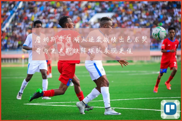 詹姆斯带领湖人逆袭战绩出色东契奇与里夫斯缺阵球队表现更佳