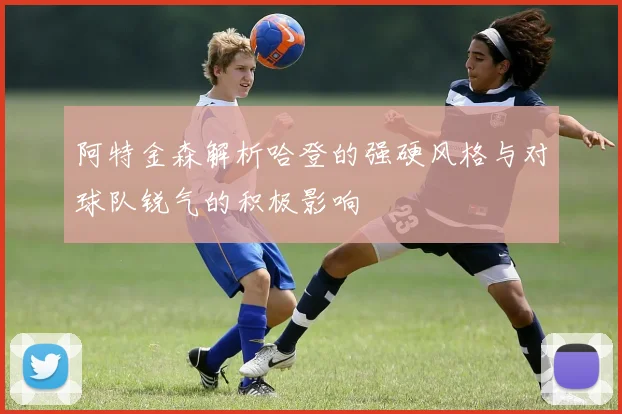 阿特金森解析哈登的强硬风格与对球队锐气的积极影响