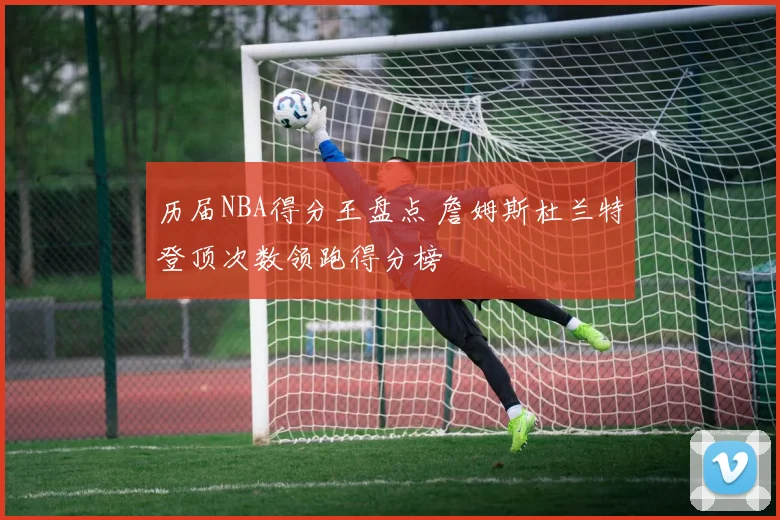 历届NBA得分王盘点 詹姆斯杜兰特登顶次数领跑得分榜